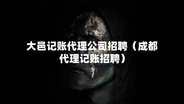 大邑记账代理公司招聘（成都代理记账招聘）