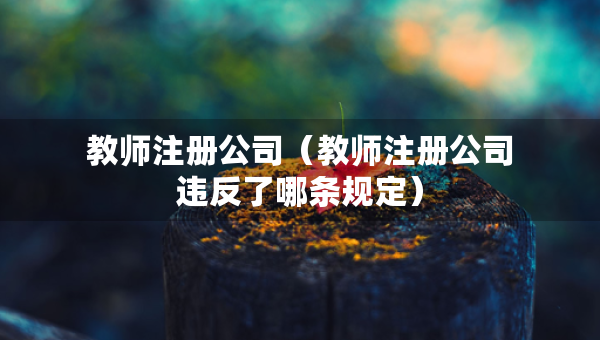教师注册公司（教师注册公司违反了哪条规定）