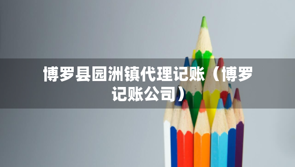 博罗县园洲镇代理记账（博罗记账公司）