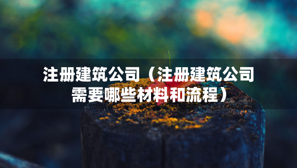 注册建筑公司（注册建筑公司需要哪些材料和流程）