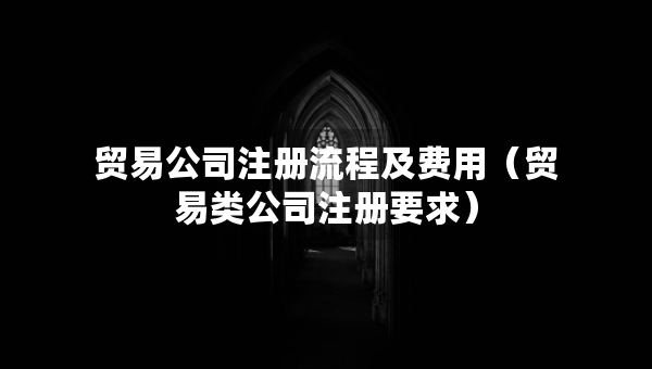 贸易公司注册流程及费用（贸易类公司注册要求）