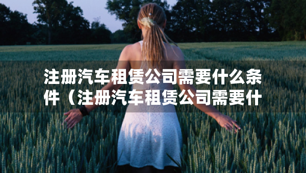 注册汽车租赁公司需要什么条件（注册汽车租赁公司需要什么条件及多少费用）