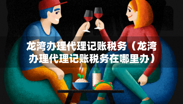 龙湾办理代理记账税务（龙湾办理代理记账税务在哪里办）