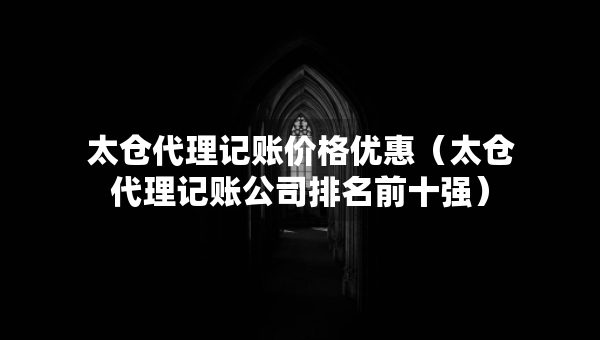 太仓代理记账价格优惠（太仓代理记账公司排名前十强）