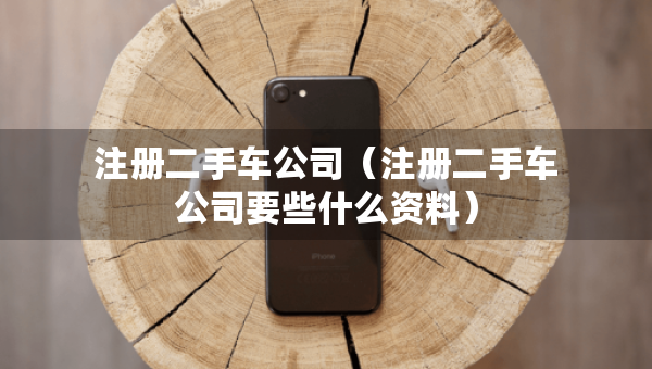注册二手车公司（注册二手车公司要些什么资料）