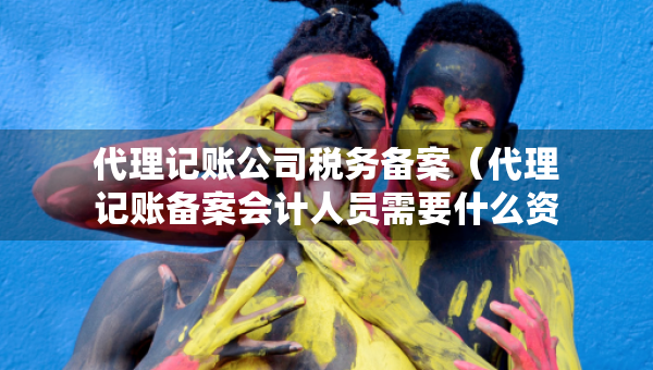 代理记账公司税务备案（代理记账备案会计人员需要什么资料）