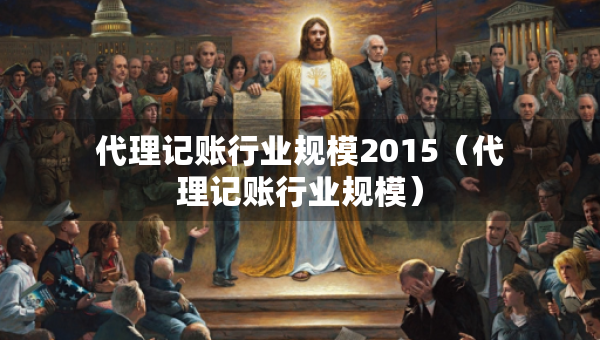 代理记账行业规模2015(代理记账行业规模) 代理记账行业规模2015(代理记账行业规模)