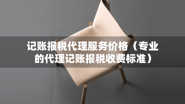 记账报税代理服务价格（专业的代理记账报税收费标准）