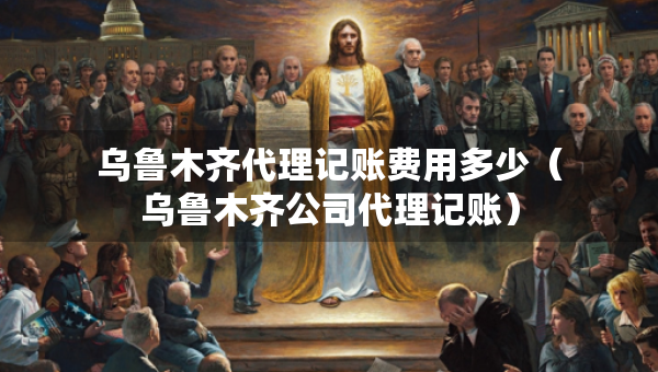 乌鲁木齐代理记账费用多少（乌鲁木齐公司代理记账）