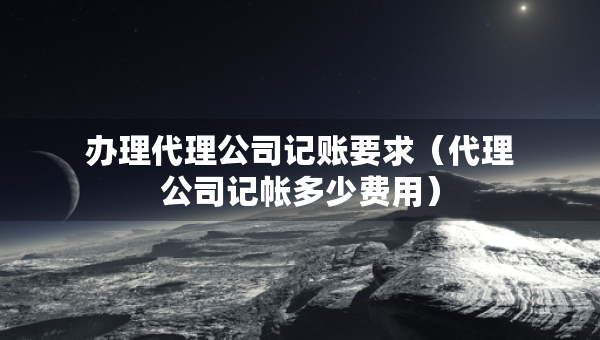 办理代理公司记账要求（代理公司记帐多少费用）