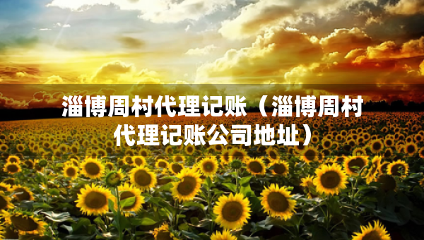 淄博周村代理记账（淄博周村代理记账公司地址）