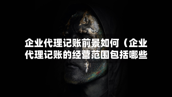 企业代理记账前景如何（企业代理记账的经营范围包括哪些）