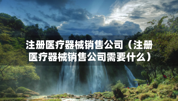 注册医疗器械销售公司（注册医疗器械销售公司需要什么）