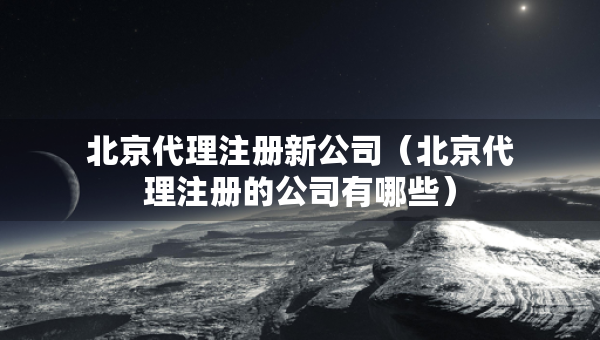 北京代理注册新公司（北京代理注册的公司有哪些）