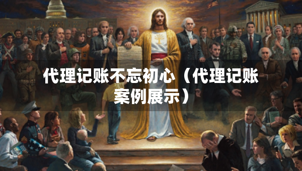 代理记账不忘初心（代理记账案例展示）