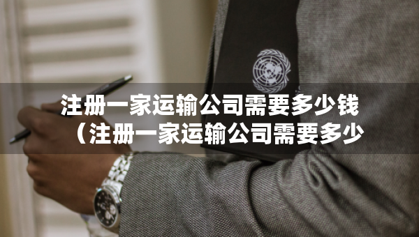 注册一家运输公司需要多少钱（注册一家运输公司需要多少钱费用）