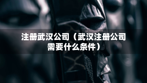 注册武汉公司（武汉注册公司需要什么条件）