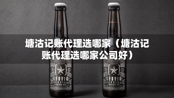 塘沽记账代理选哪家（塘沽记账代理选哪家公司好）