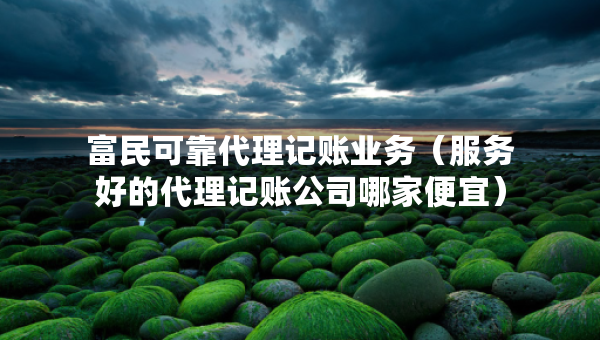 富民可靠代理记账业务（服务好的代理记账公司哪家便宜）