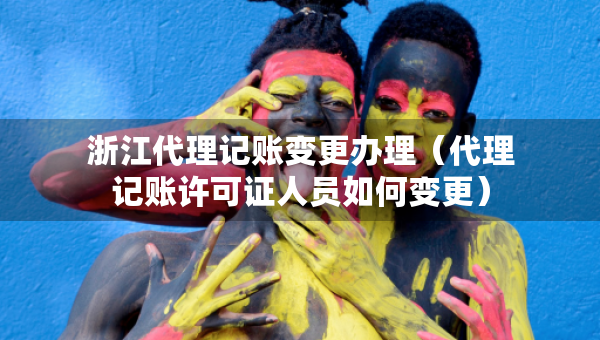 浙江代理记账变更办理（代理记账许可证人员如何变更）