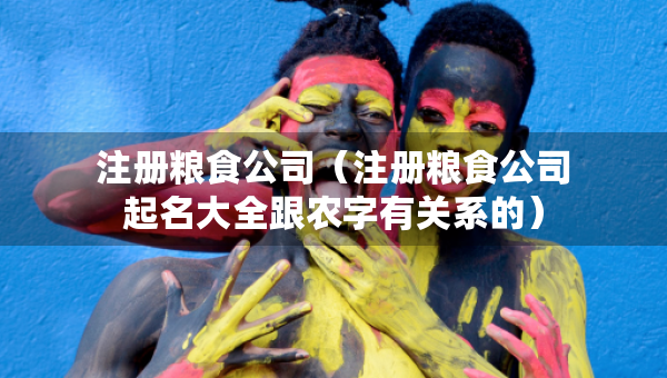 注册粮食公司（注册粮食公司起名大全跟农字有关系的）