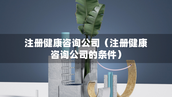 注册健康咨询公司（注册健康咨询公司的条件）
