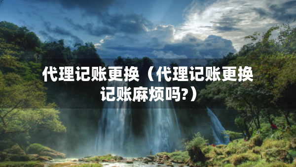 代理记账更换（代理记账更换记账麻烦吗?）