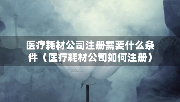 医疗耗材公司注册需要什么条件（医疗耗材公司如何注册）