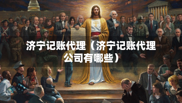 济宁记账代理（济宁记账代理公司有哪些）