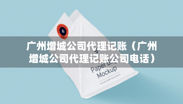 广州增城公司代理记账（广州增城公司代理记账公司电话）