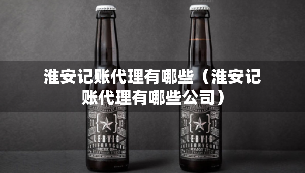 淮安记账代理有哪些（淮安记账代理有哪些公司）
