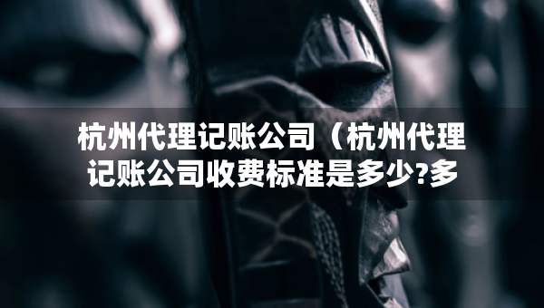 杭州代理记账公司（杭州代理记账公司收费标准是多少?多少钱）