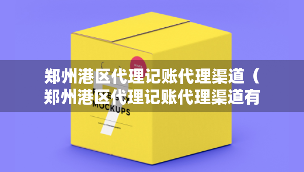 郑州港区代理记账代理渠道（郑州港区代理记账代理渠道有哪些）