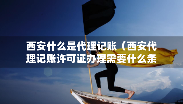西安什么是代理记账（西安代理记账许可证办理需要什么条件）