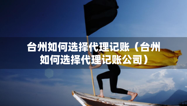 台州如何选择代理记账（台州如何选择代理记账公司）