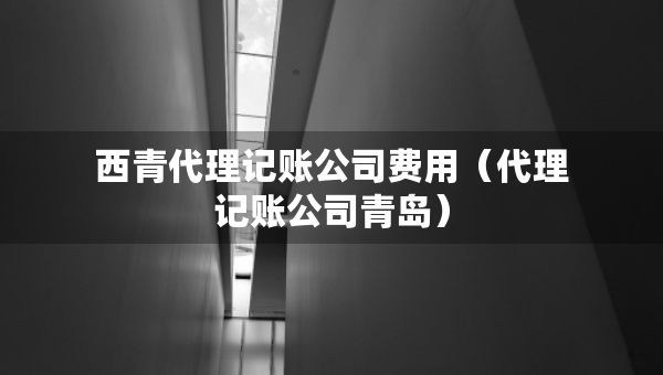 西青代理记账公司费用（代理记账公司青岛）