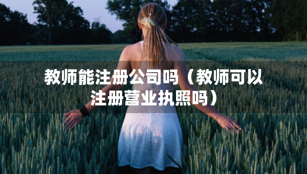 教师能注册公司吗（教师可以注册营业执照吗）