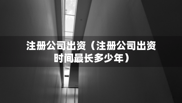 注册公司出资（注册公司出资时间最长多少年）