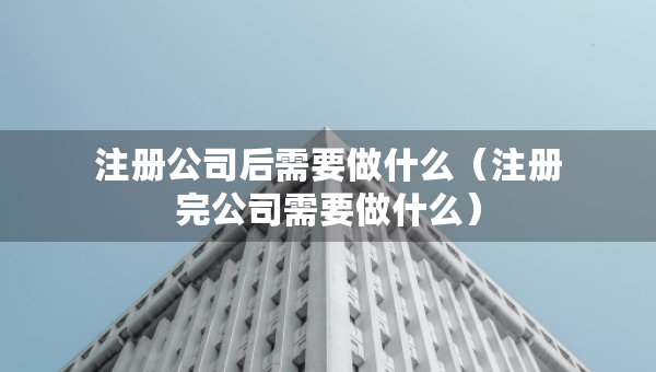 注册公司后需要做什么（注册完公司需要做什么）