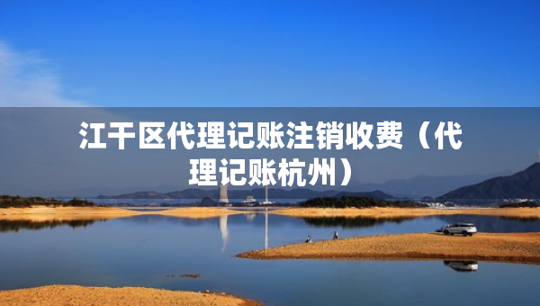 江干区代理记账注销收费（代理记账杭州）