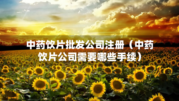 中药饮片批发公司注册（中药饮片公司需要哪些手续）