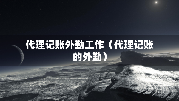 代理记账外勤工作（代理记账的外勤）