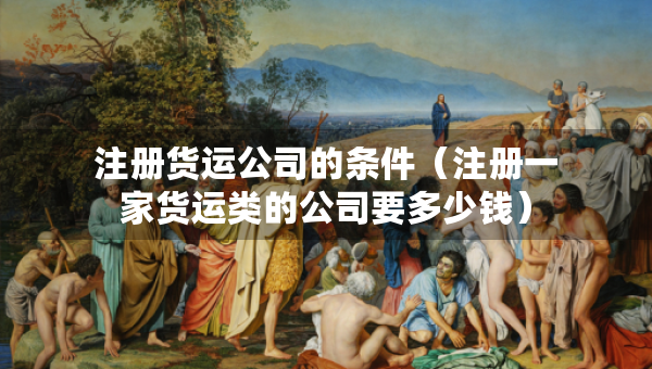 注册货运公司的条件（注册一家货运类的公司要多少钱）