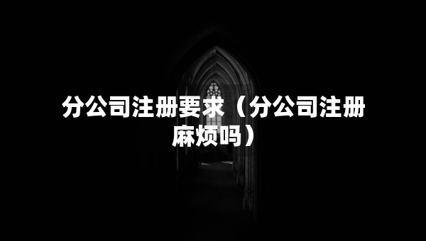 分公司注册要求（分公司注册麻烦吗）