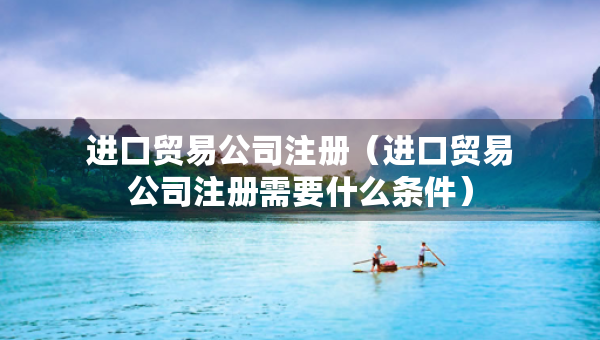 进口贸易公司注册（进口贸易公司注册需要什么条件）