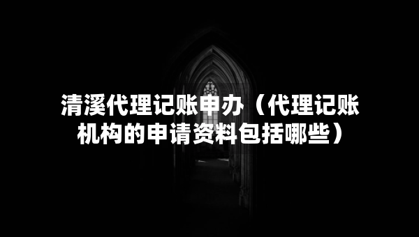 清溪代理记账申办（代理记账机构的申请资料包括哪些）