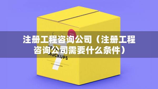 注册工程咨询公司（注册工程咨询公司需要什么条件）