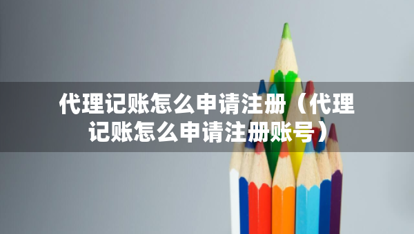 代理记账怎么申请注册（代理记账怎么申请注册账号）