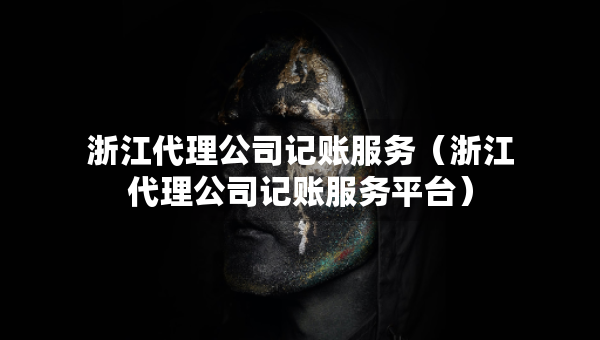 浙江代理公司记账服务（浙江代理公司记账服务平台）