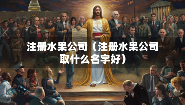 注册水果公司（注册水果公司取什么名字好）